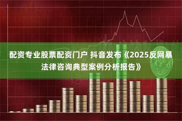 配资专业股票配资门户 抖音发布《2025反网暴法律咨询典型案例分析报告》