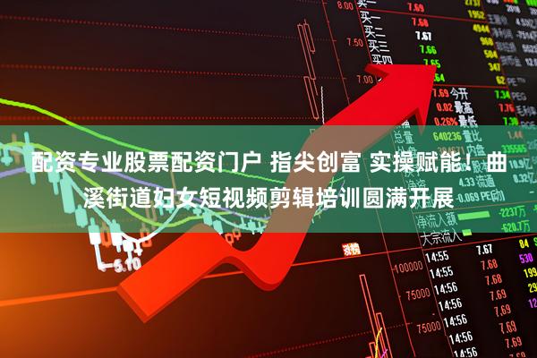 配资专业股票配资门户 指尖创富 实操赋能！曲溪街道妇女短视频剪辑培训圆满开展