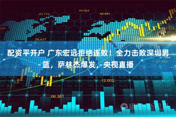 配资平开户 广东宏远拒绝连败！全力击败深圳男篮，萨林杰爆发，央视直播