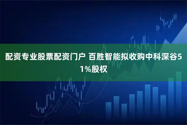 配资专业股票配资门户 百胜智能拟收购中科深谷51%股权