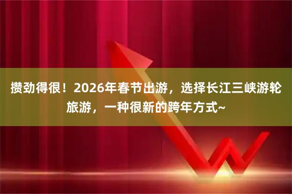 攒劲得很！2026年春节出游，选择长江三峡游轮旅游，一种很新的跨年方式~