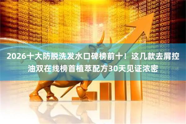 2026十大防脱洗发水口碑榜前十！这几款去屑控油双在线榜首植萃配方30天见证浓密