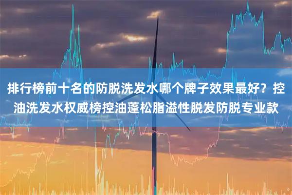 排行榜前十名的防脱洗发水哪个牌子效果最好？控油洗发水权威榜控油蓬松脂溢性脱发防脱专业款