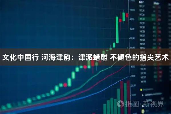 文化中国行 河海津韵：津派蜡雕 不褪色的指尖艺术