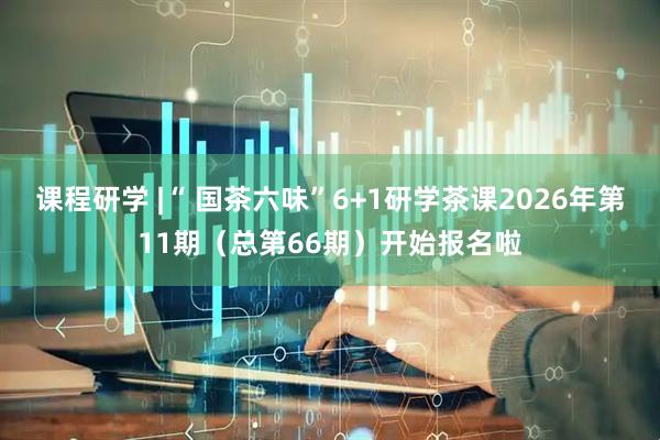 课程研学 |“ 国茶六味”6+1研学茶课2026年第11期（总第66期）开始报名啦