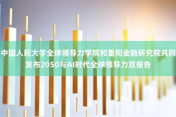 中国人民大学全球领导力学院和重阳金融研究院共同发布2050与AI时代全球领导力双报告