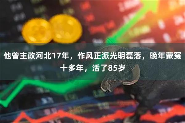 他曾主政河北17年，作风正派光明磊落，晚年蒙冤十多年，活了85岁
