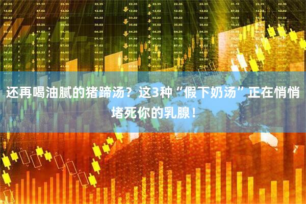 还再喝油腻的猪蹄汤？这3种“假下奶汤”正在悄悄堵死你的乳腺！