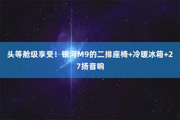 头等舱级享受！银河M9的二排座椅+冷暖冰箱+27扬音响