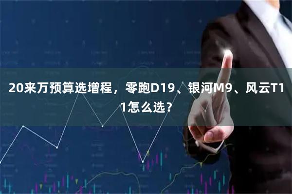 20来万预算选增程，零跑D19、银河M9、风云T11怎么选？