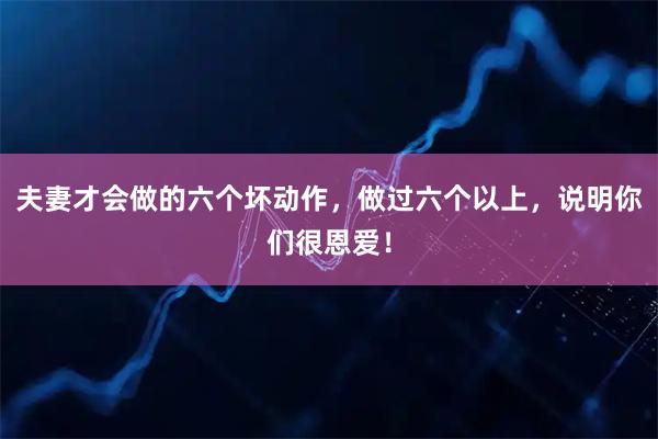 夫妻才会做的六个坏动作，做过六个以上，说明你们很恩爱！