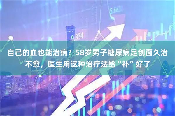 自己的血也能治病？58岁男子糖尿病足创面久治不愈，医生用这种治疗法给“补”好了